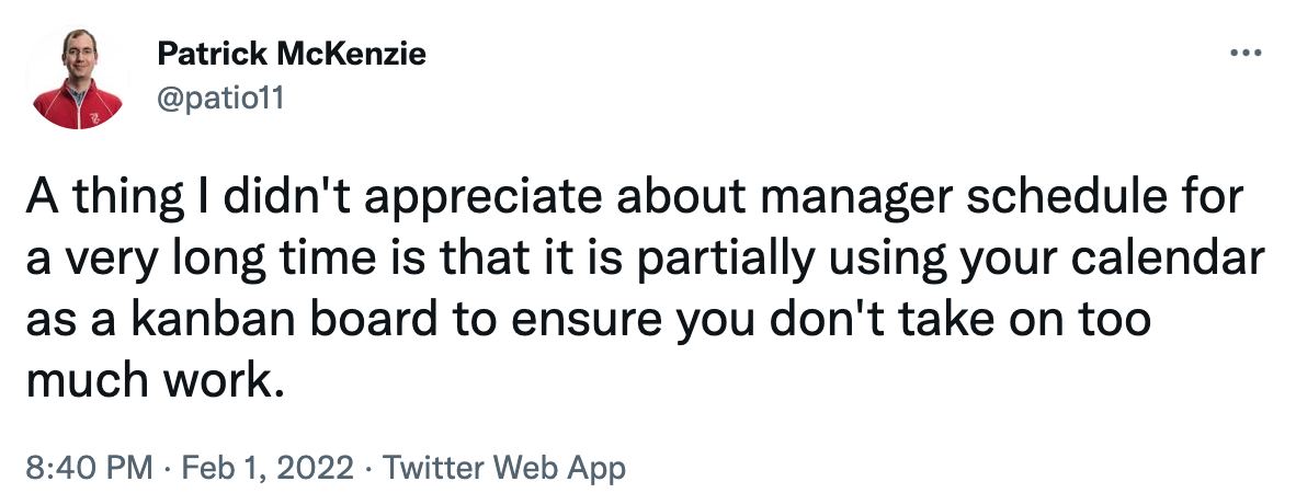 A thing I didn&rsquo;t appreciate about manager schedule for a very long time is that it is partially using your calendar as a kanban board to ensure you don&rsquo;t take on too much work.